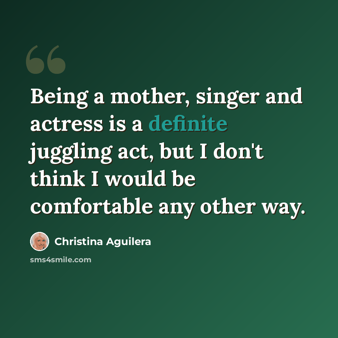 “Being a mother, singer and actress is a definite juggling act, but I don't think I would be comfortable any other way.” quote by Christina Aguilera