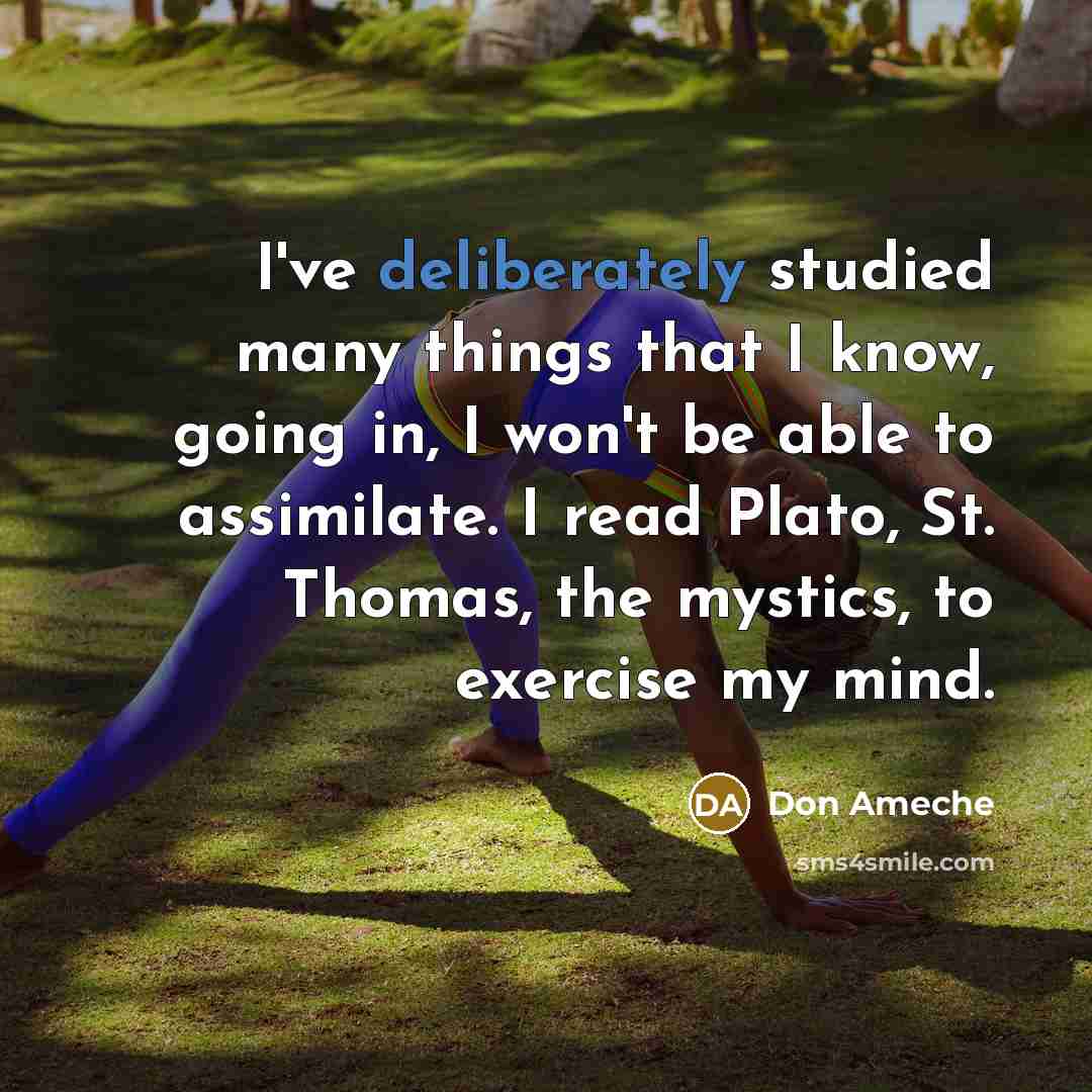 “I've deliberately studied many things that I know, going in, I won't be able to assimilate. I read Plato, St. Thomas, the mystics, to exercise my mind.” quote by Don Ameche