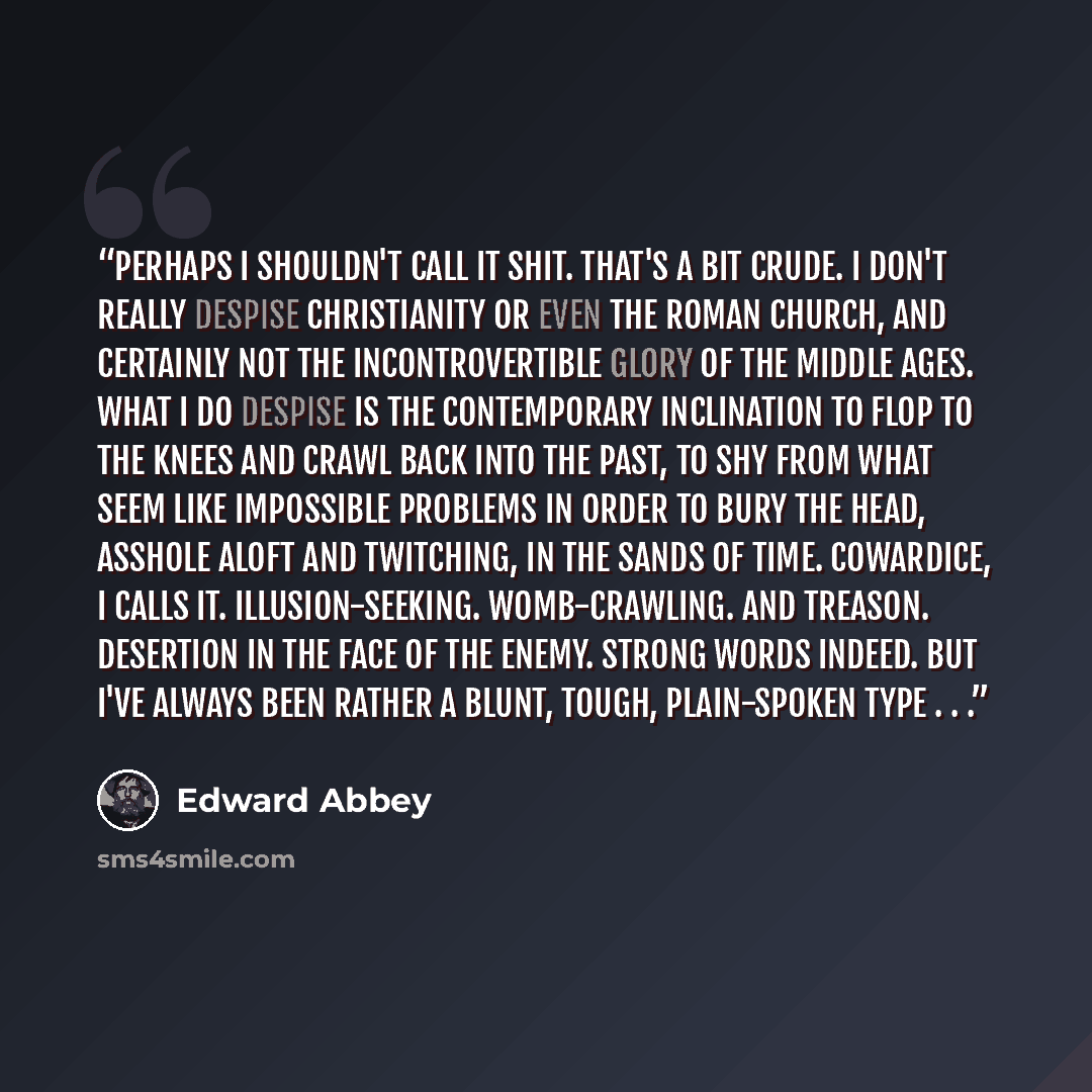 “Perhaps I shouldn't call it shit. That's a bit crude. I don't really despise Christianity or even the Roman Church, and certainly not the incontrovertible glory of the Middle Ages. What I do despise is the contemporary inclination to flop to the knees and crawl back into the past, to shy from what…” quote by Edward Abbey