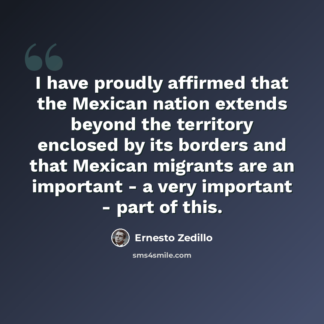 “I have proudly affirmed that the Mexican nation extends beyond the territory enclosed by its borders and that Mexican migrants are an important - a very important - part of this.” quote by Ernesto Zedillo