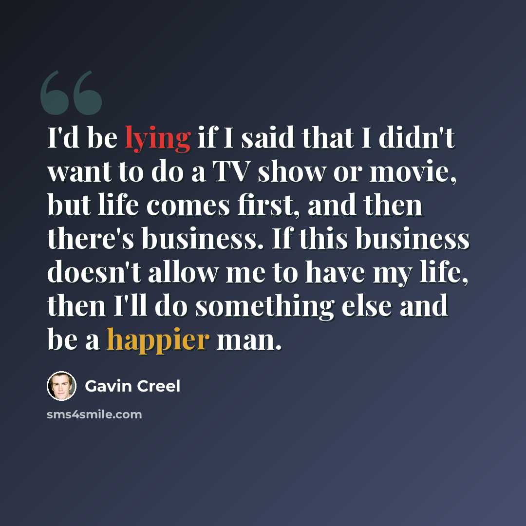“I'd be lying if I said that I didn't want to do a TV show or movie, but life comes first, and then there's business. If this business doesn't allow me to have my life, then I'll do something else and be a happier man.” quote by Gavin Creel
