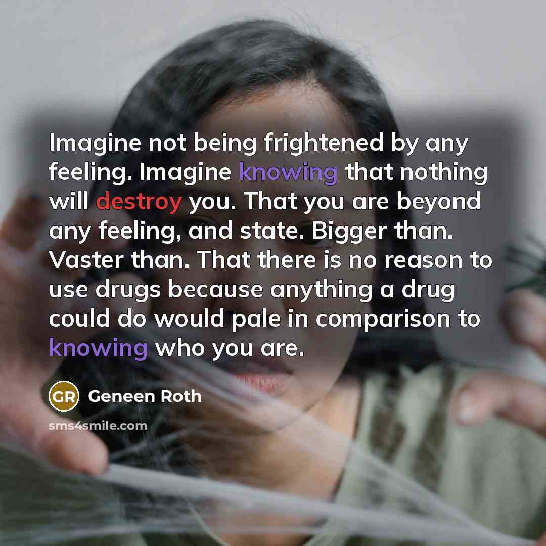 “Imagine not being frightened by any feeling. Imagine knowing that nothing will destroy you. That you are beyond any feeling, and state. Bigger than. Vaster than. That there is no reason to use drugs because anything a drug could do would pale in comparison to knowing who you are.” quote by Geneen Roth