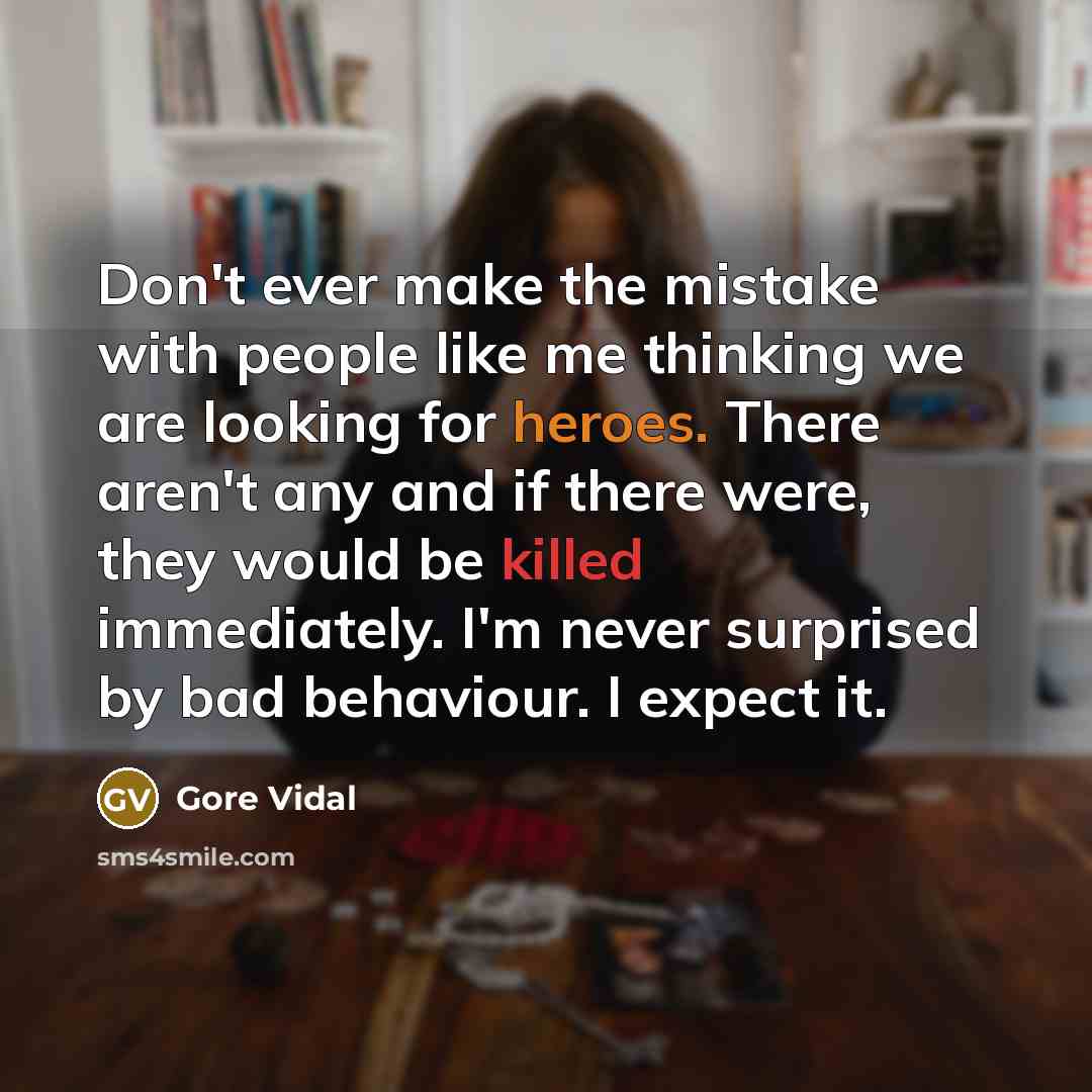 “Don't ever make the mistake with people like me thinking we are looking for heroes. There aren't any and if there were, they would be killed immediately. I'm never surprised by bad behaviour. I expect it.” quote by Gore Vidal