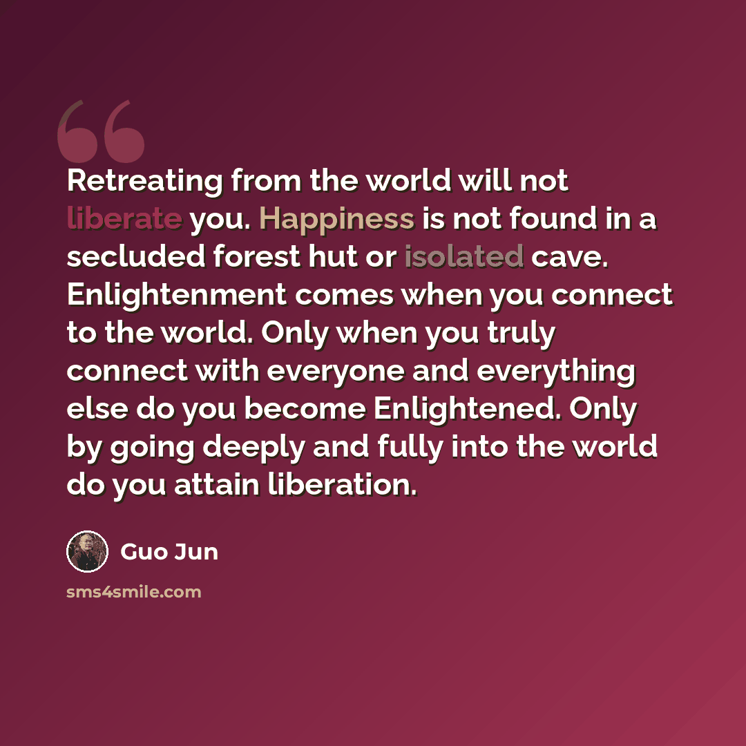 “Retreating from the world will not liberate you. Happiness is not found in a secluded forest hut or isolated cave. Enlightenment comes when you connect to the world. Only when you truly connect with everyone and everything else do you become Enlightened. Only by going deeply and fully into the…” quote by Guo Jun