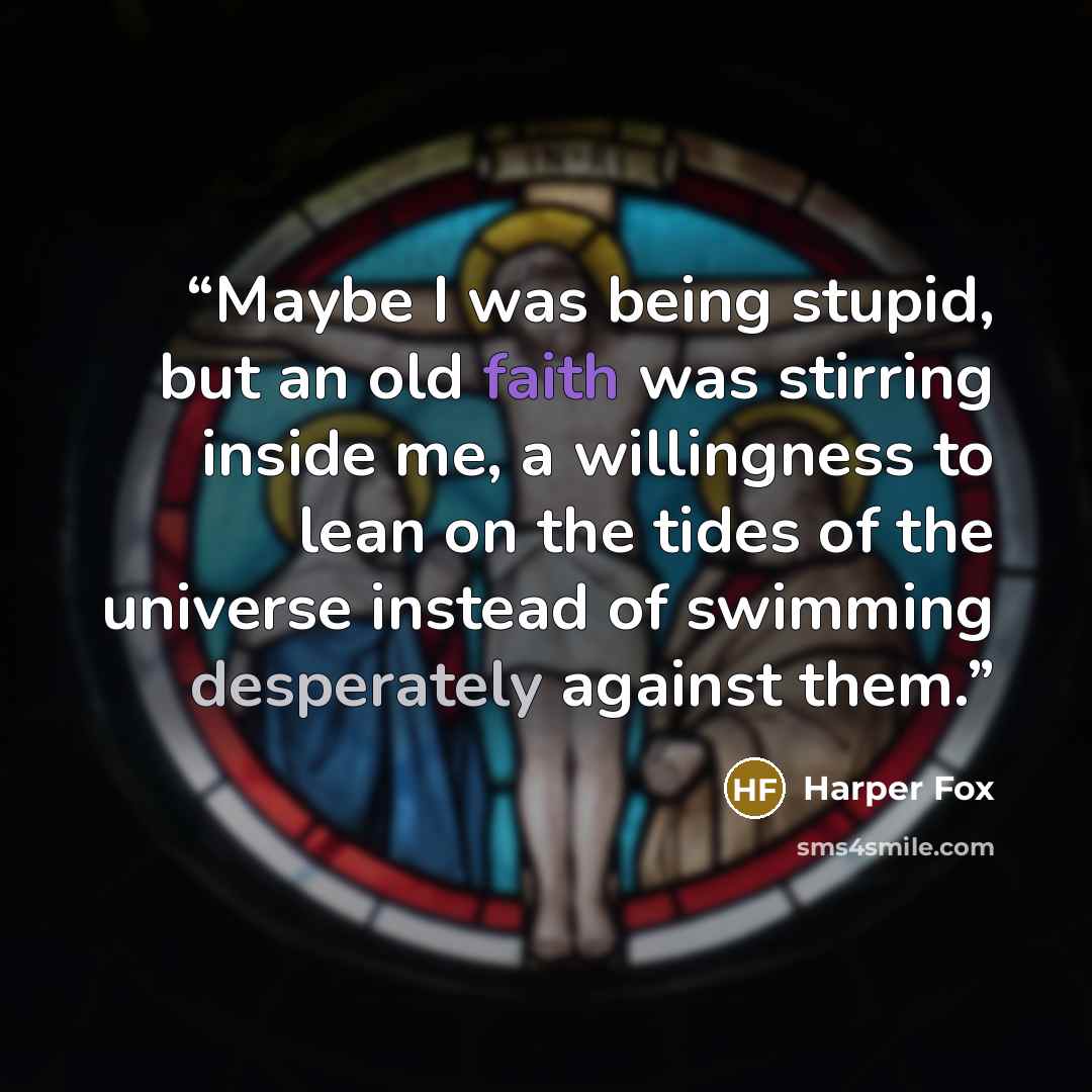 “Maybe I was being stupid, but an old faith was stirring inside me, a willingness to lean on the tides of the universe instead of swimming desperately against them.” quote by Harper Fox