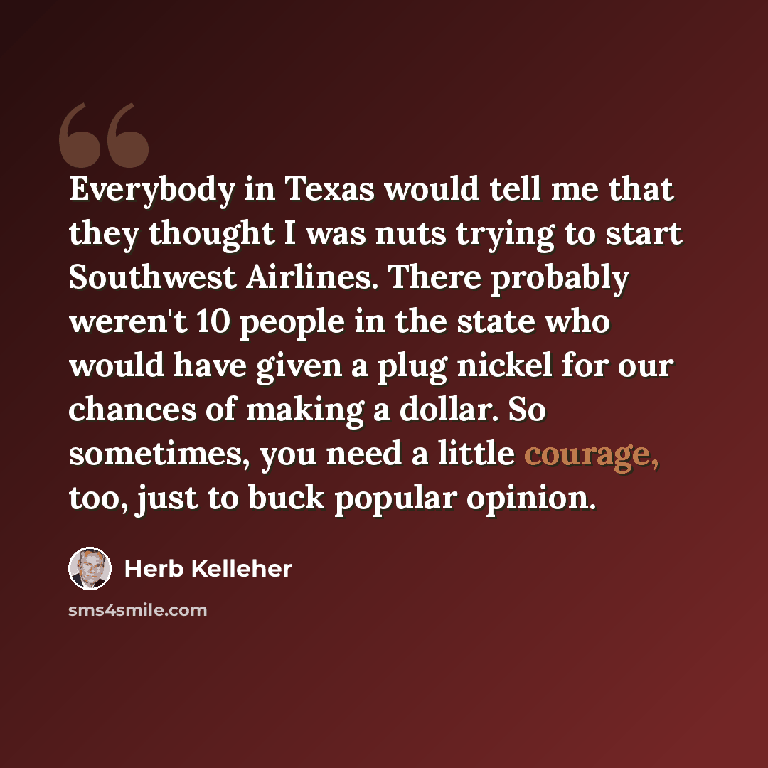 “Everybody in Texas would tell me that they thought I was nuts trying to start Southwest Airlines. There probably weren't 10 people in the state who would have given a plug nickel for our chances of making a dollar. So sometimes, you need a little courage, too, just to buck popular opinion.” quote by Herb Kelleher