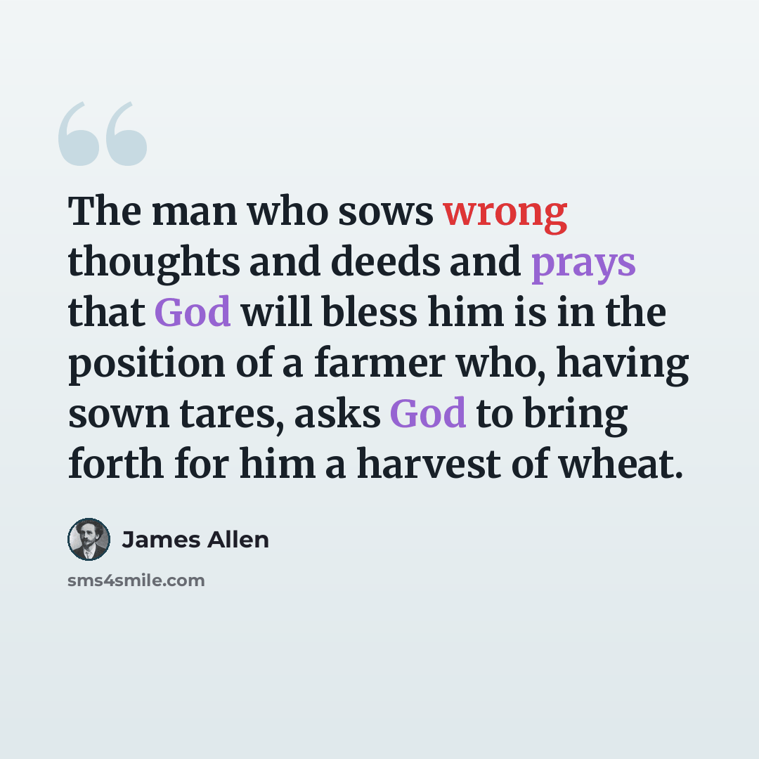 “The man who sows wrong thoughts and deeds and prays that God will bless him is in the position of a farmer who, having sown tares, asks God to bring forth for him a harvest of wheat.” quote by James Allen