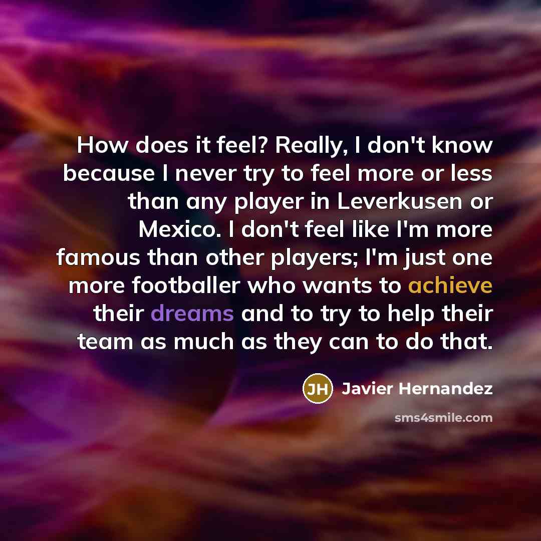 “How does it feel? Really, I don't know because I never try to feel more or less than any player in Leverkusen or Mexico. I don't feel like I'm more famous than other players; I'm just one more footballer who wants to achieve their dreams and to try to help their team as much as they can to do that.” quote by Javier Hernandez