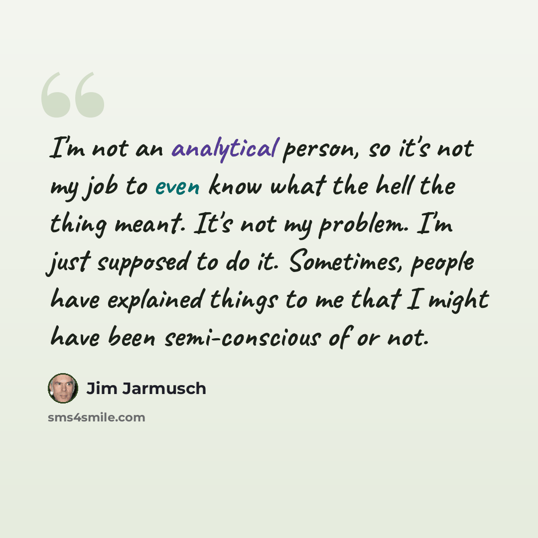 “I'm not an analytical person, so it's not my job to even know what the hell the thing meant. It's not my problem. I'm just supposed to do it. Sometimes, people have explained things to me that I might have been semi-conscious of or not.” quote by Jim Jarmusch