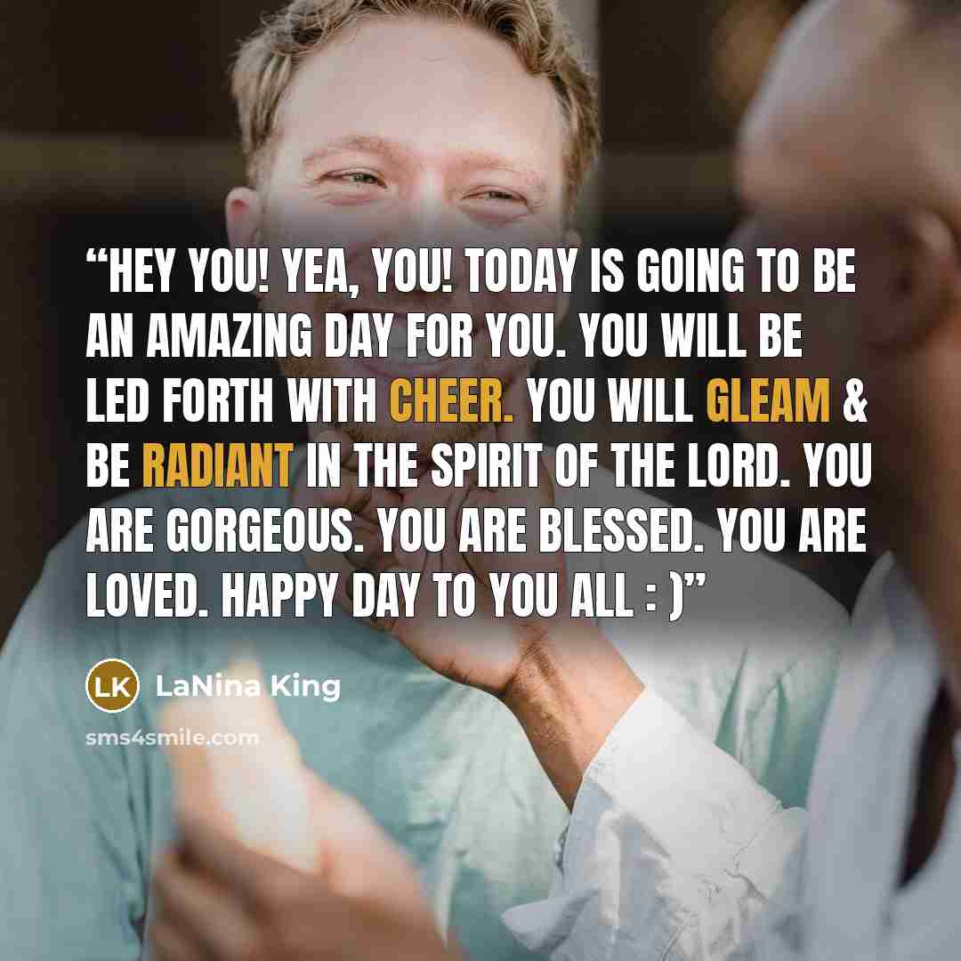“Hey you! Yea, YOU! Today is going to be an amazing day for you. You will be led forth with cheer. You will gleam & be radiant in the spirit of the Lord. You are gorgeous. You are blessed. You are loved. Happy day to you all : )” quote by LaNina King