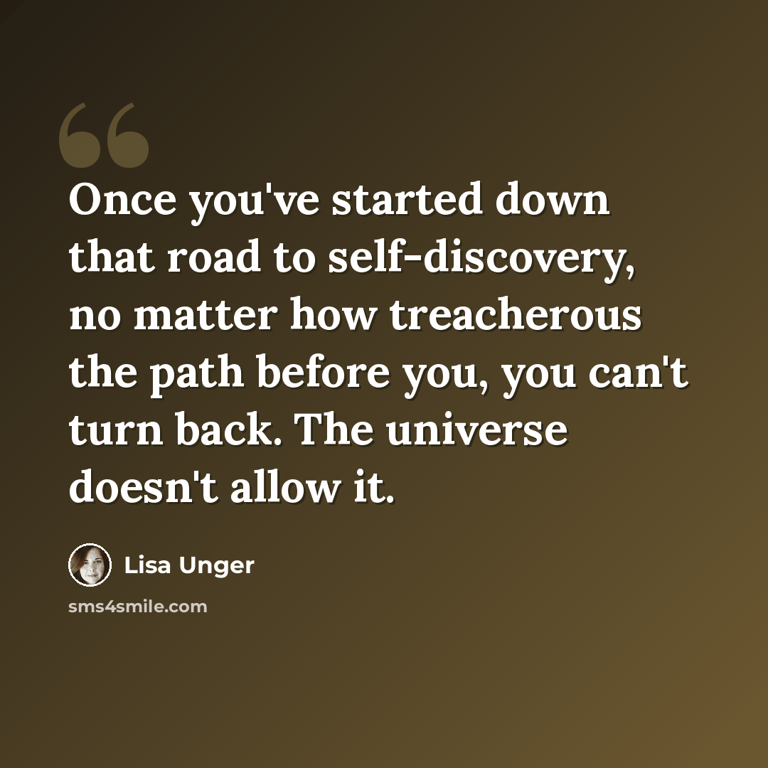 “Once you've started down that road to self-discovery, no matter how treacherous the path before you, you can't turn back. The universe doesn't allow it.” quote by Lisa Unger
