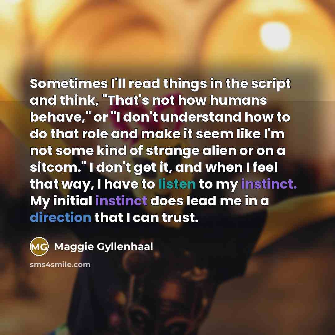 “Sometimes I'll read things in the script and think, "That's not how humans behave," or "I don't understand how to do that role and make it seem like I'm not some kind of strange alien or on a sitcom." I don't get it, and when I feel that way, I have to listen to my instinct. My initial instinct…” quote by Maggie Gyllenhaal