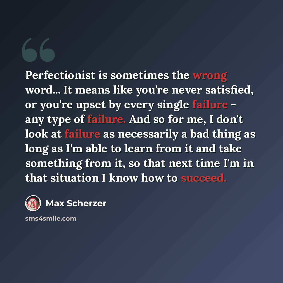 “Perfectionist is sometimes the wrong word... It means like you're never satisfied, or you're upset by every single failure - any type of failure. And so for me, I don't look at failure as necessarily a bad thing as long as I'm able to learn from it and take something from it, so that next time I'm…” quote by Max Scherzer