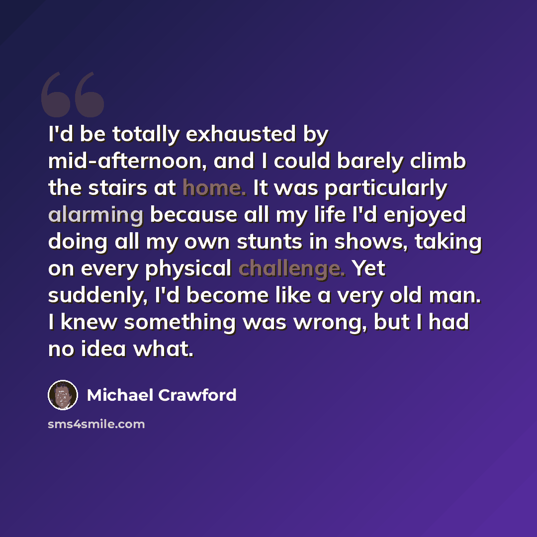 “I'd be totally exhausted by mid-afternoon, and I could barely climb the stairs at home. It was particularly alarming because all my life I'd enjoyed doing all my own stunts in shows, taking on every physical challenge. Yet suddenly, I'd become like a very old man. I knew something was wrong, but I…” quote by Michael Crawford