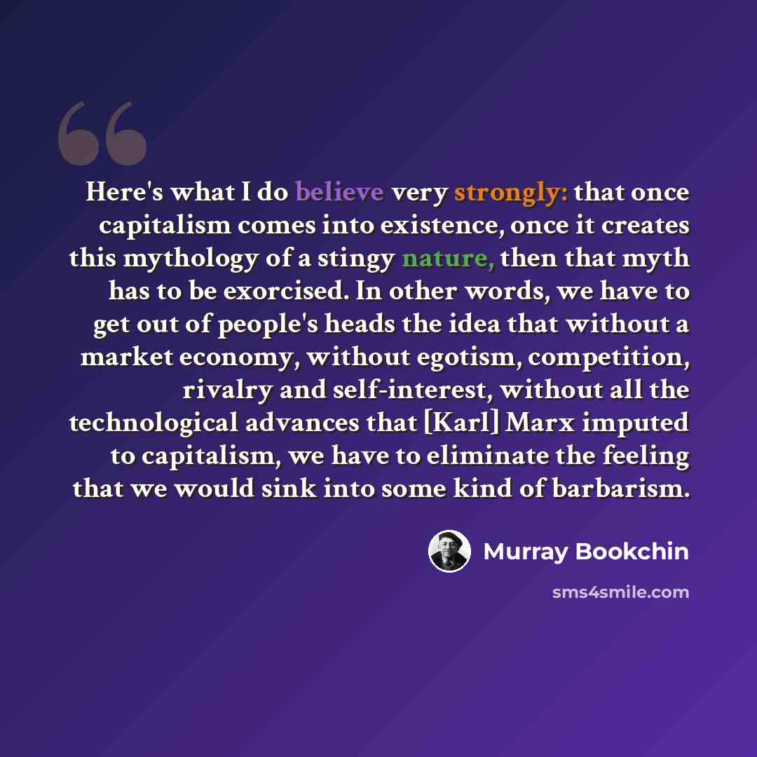 “Here's what I do believe very strongly: that once capitalism comes into existence, once it creates this mythology of a stingy nature, then that myth has to be exorcised. In other words, we have to get out of people's heads the idea that without a market economy, without egotism, competition…” quote by Murray Bookchin