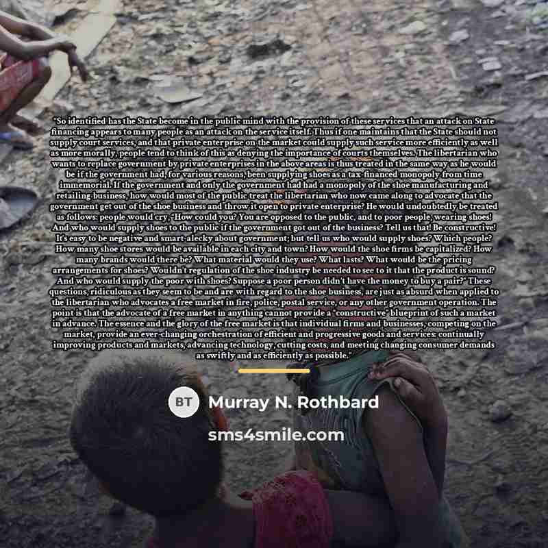 “So identified has the State become in the public mind with the provision of these services that an attack on State financing appears to many people as an attack on the service itself. Thus if one maintains that the State should not supply court services, and that private enterprise on the market…” quote by Murray N. Rothbard
