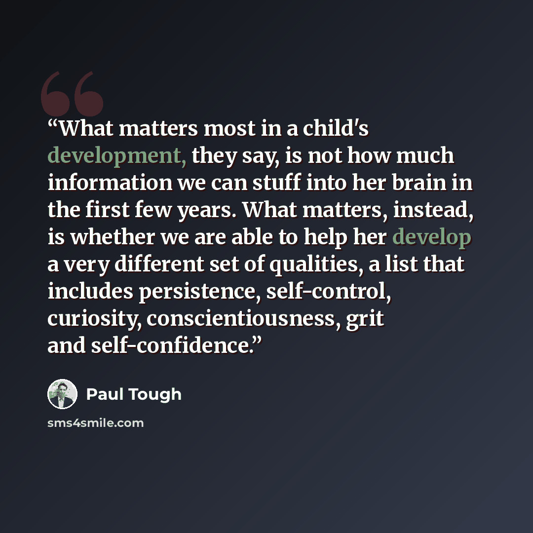 “What matters most in a child's development, they say, is not how much information we can stuff into her brain in the first few years. What matters, instead, is whether we are able to help her develop a very different set of qualities, a list that includes persistence, self-control, curiosity…” quote by Paul Tough