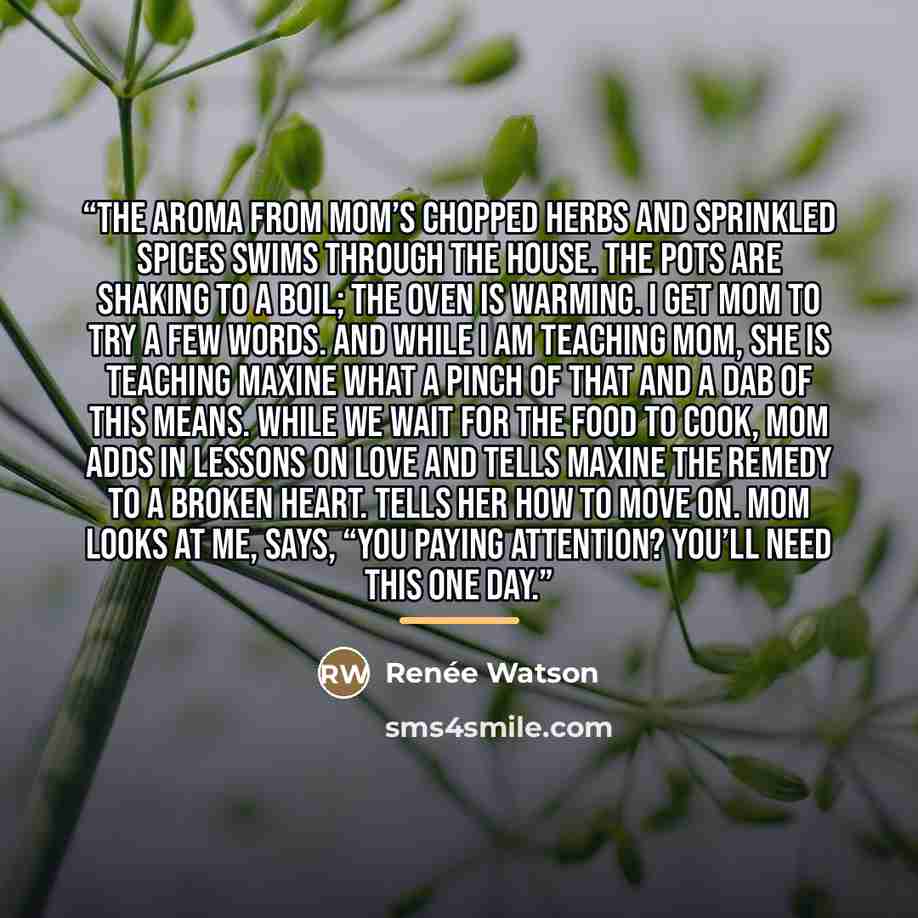 “The aroma from Mom’s chopped herbs and sprinkled spices swims through the house. The pots are shaking to a boil; the oven is warming. I get Mom to try a few words. And while I am teaching Mom, she is teaching Maxine what a pinch of that and a dab of this means. While we wait for the food to cook…” quote by Renée Watson