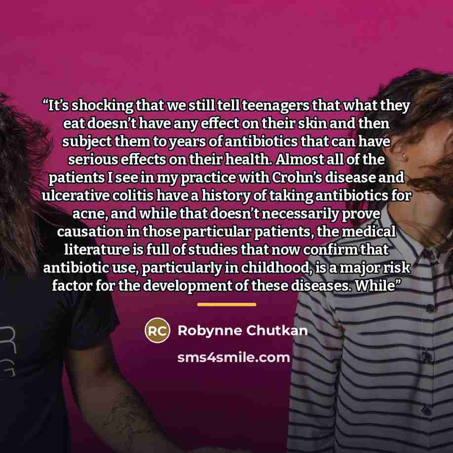 “It’s shocking that we still tell teenagers that what they eat doesn’t have any effect on their skin and then subject them to years of antibiotics that can have serious effects on their health. Almost all of the patients I see in my practice with Crohn’s disease and ulcerative colitis have a…” quote by Robynne Chutkan