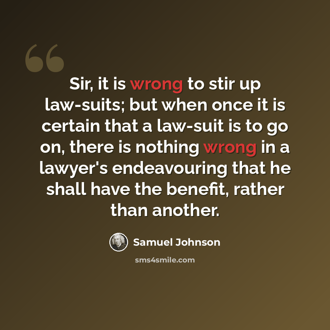“Sir, it is wrong to stir up law-suits; but when once it is certain that a law-suit is to go on, there is nothing wrong in a lawyer's endeavouring that he shall have the benefit, rather than another.” quote by Samuel Johnson