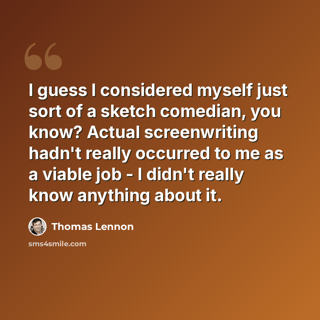 “I guess I considered myself just sort of a sketch comedian, you know? Actual screenwriting hadn't really occurred to me as a viable job - I didn't really know anything about it.” quote by Thomas Lennon