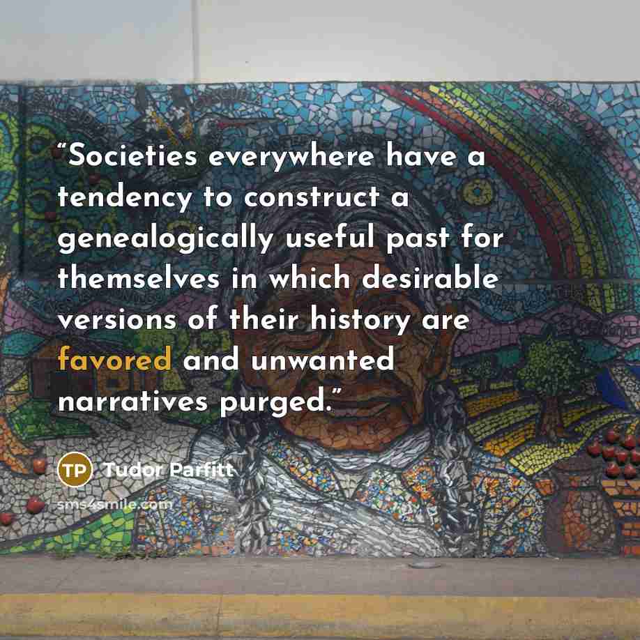 “Societies everywhere have a tendency to construct a genealogically useful past for themselves in which desirable versions of their history are favored and unwanted narratives purged.” quote by Tudor Parfitt