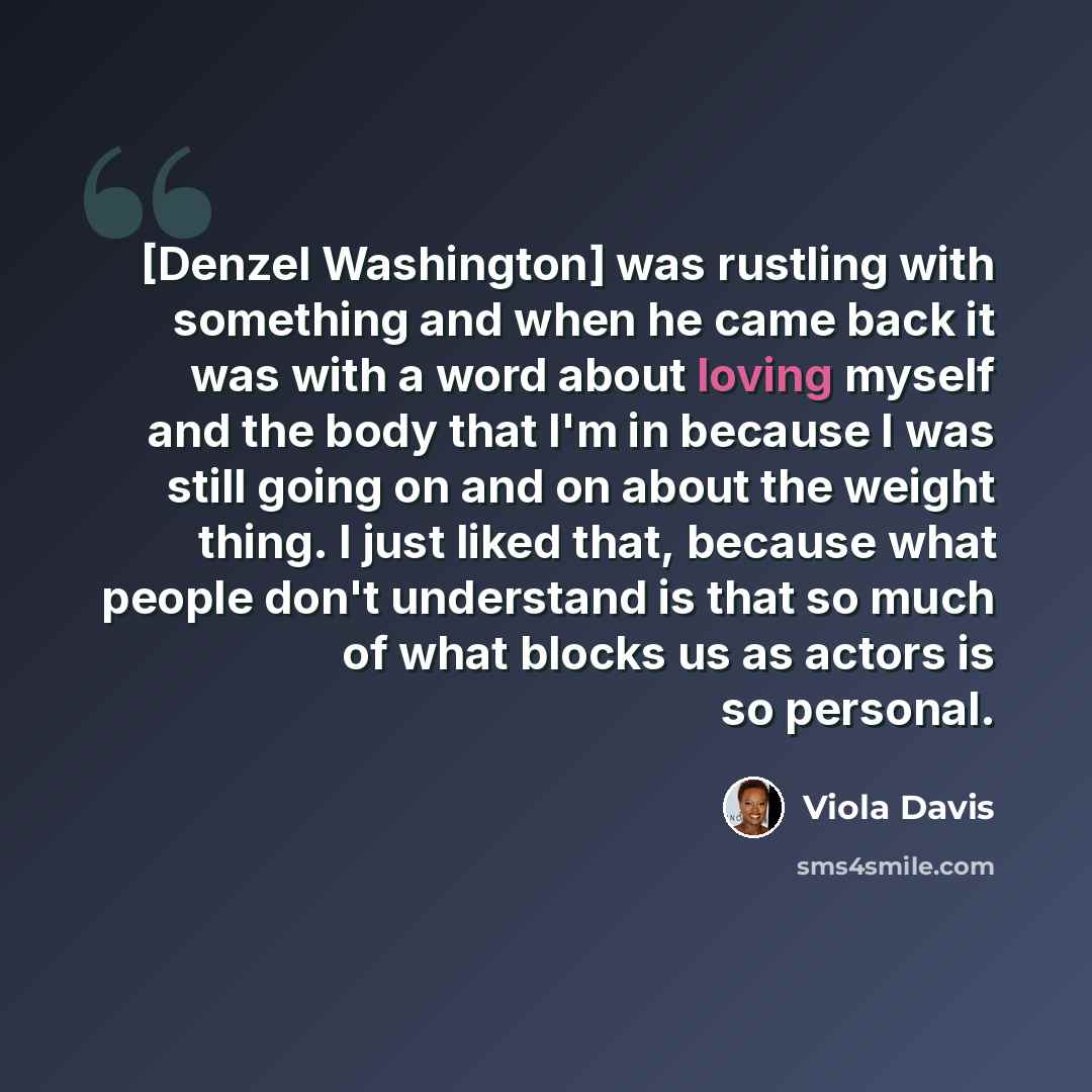 “[Denzel Washington] was rustling with something and when he came back it was with a word about loving myself and the body that I'm in because I was still going on and on about the weight thing. I just liked that, because what people don't understand is that so much of what blocks us as actors is…” quote by Viola Davis