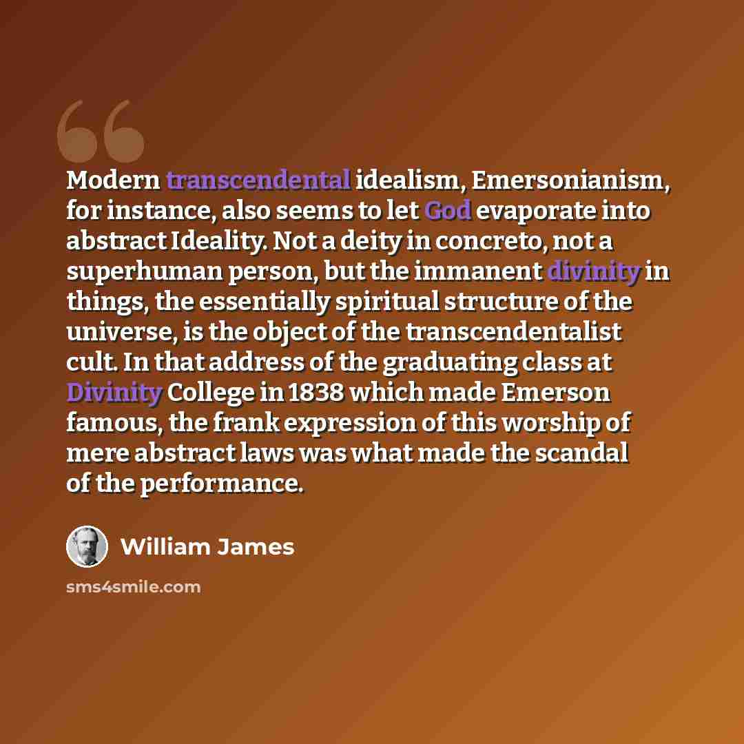 “Modern transcendental idealism, Emersonianism, for instance, also seems to let God evaporate into abstract Ideality. Not a deity in concreto, not a superhuman person, but the immanent divinity in things, the essentially spiritual structure of the universe, is the object of the transcendentalist…” quote by William James