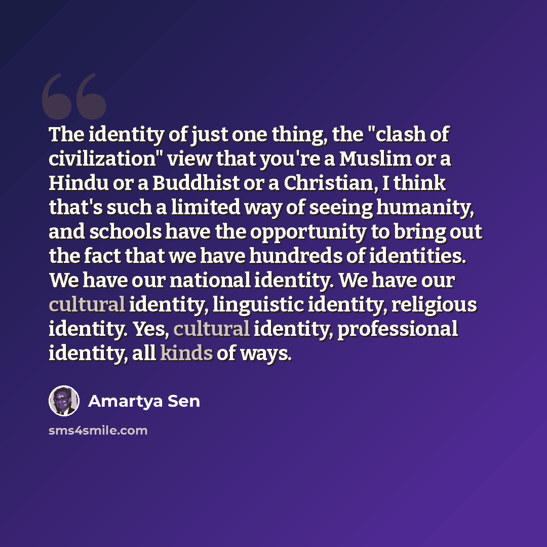 “The identity of just one thing, the "clash of civilization" view that you're a Muslim or a Hindu or a Buddhist or a Christian, I think that's such a limited way of seeing humanity, and schools have the opportunity to bring out the fact that we have hundreds of identities. We have our national…” quote by Amartya Sen
