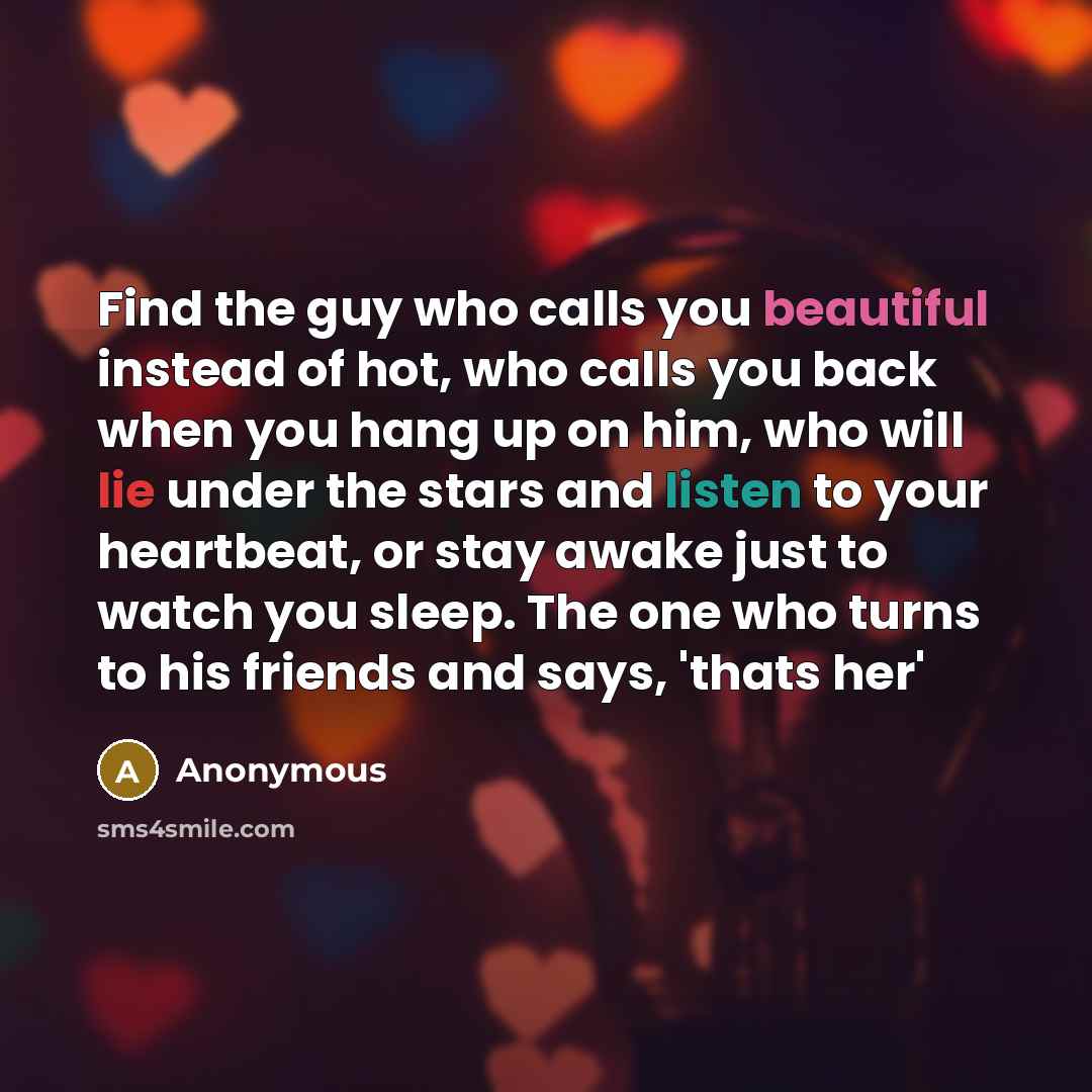 “Find the guy who calls you beautiful instead of hot, who calls you back when you hang up on him, who will lie under the stars and listen to your heartbeat, or stay awake just to watch you sleep. The one who turns to his friends and says, 'thats her'” quote by Anonymous
