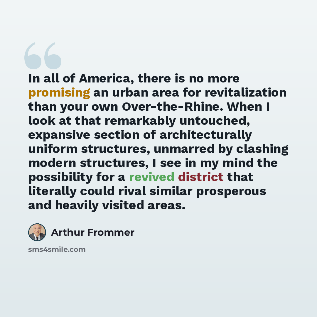 “In all of America, there is no more promising an urban area for revitalization than your own Over-the-Rhine. When I look at that remarkably untouched, expansive section of architecturally uniform structures, unmarred by clashing modern structures, I see in my mind the possibility for a revived…” quote by Arthur Frommer
