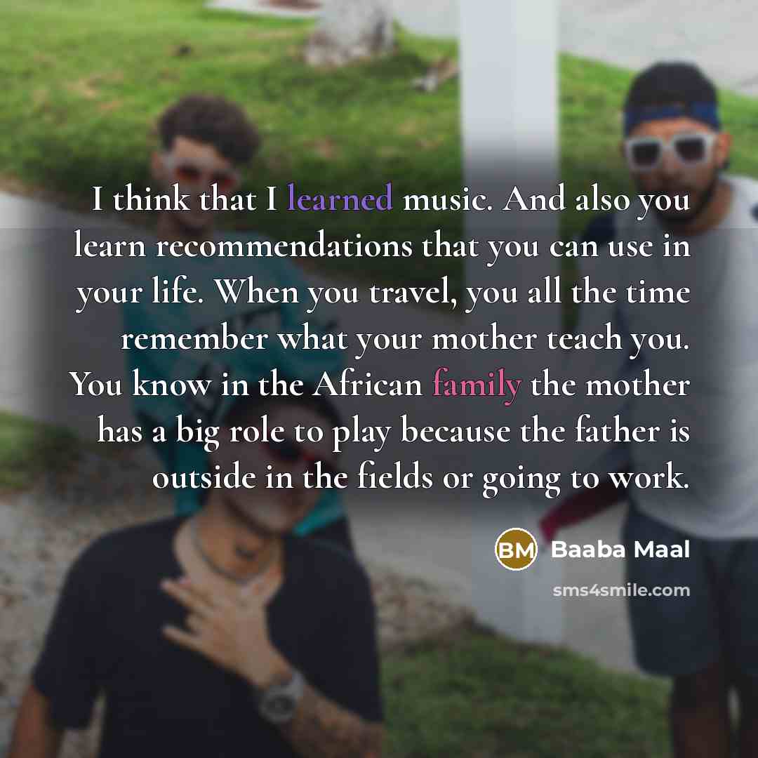 “I think that I learned music. And also you learn recommendations that you can use in your life. When you travel, you all the time remember what your mother teach you. You know in the African family the mother has a big role to play because the father is outside in the fields or going to work.” quote by Baaba Maal