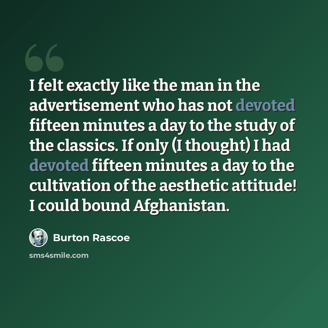 “I felt exactly like the man in the advertisement who has not devoted fifteen minutes a day to the study of the classics. If only (I thought) I had devoted fifteen minutes a day to the cultivation of the aesthetic attitude! I could bound Afghanistan.” quote by Burton Rascoe