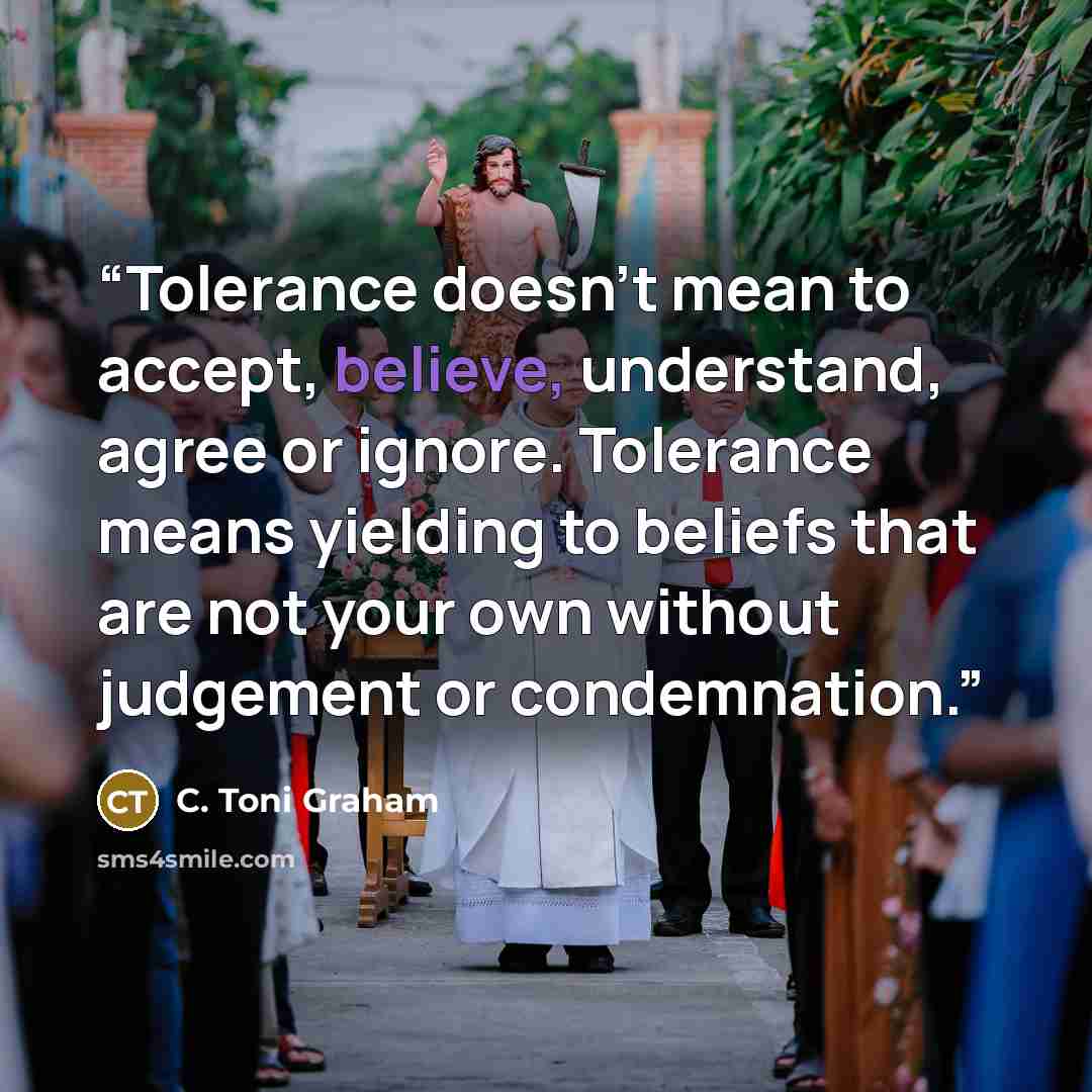 “Tolerance doesn’t mean to accept, believe, understand, agree or ignore. Tolerance means yielding to beliefs that are not your own without judgement or condemnation.” quote by C. Toni Graham