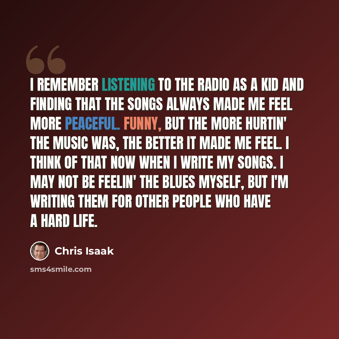 “I remember listening to the radio as a kid and finding that the songs always made me feel more peaceful. Funny, but the more hurtin' the music was, the better it made me feel. I think of that now when I write my songs. I may not be feelin' the blues myself, but I'm writing them for other people…” quote by Chris Isaak
