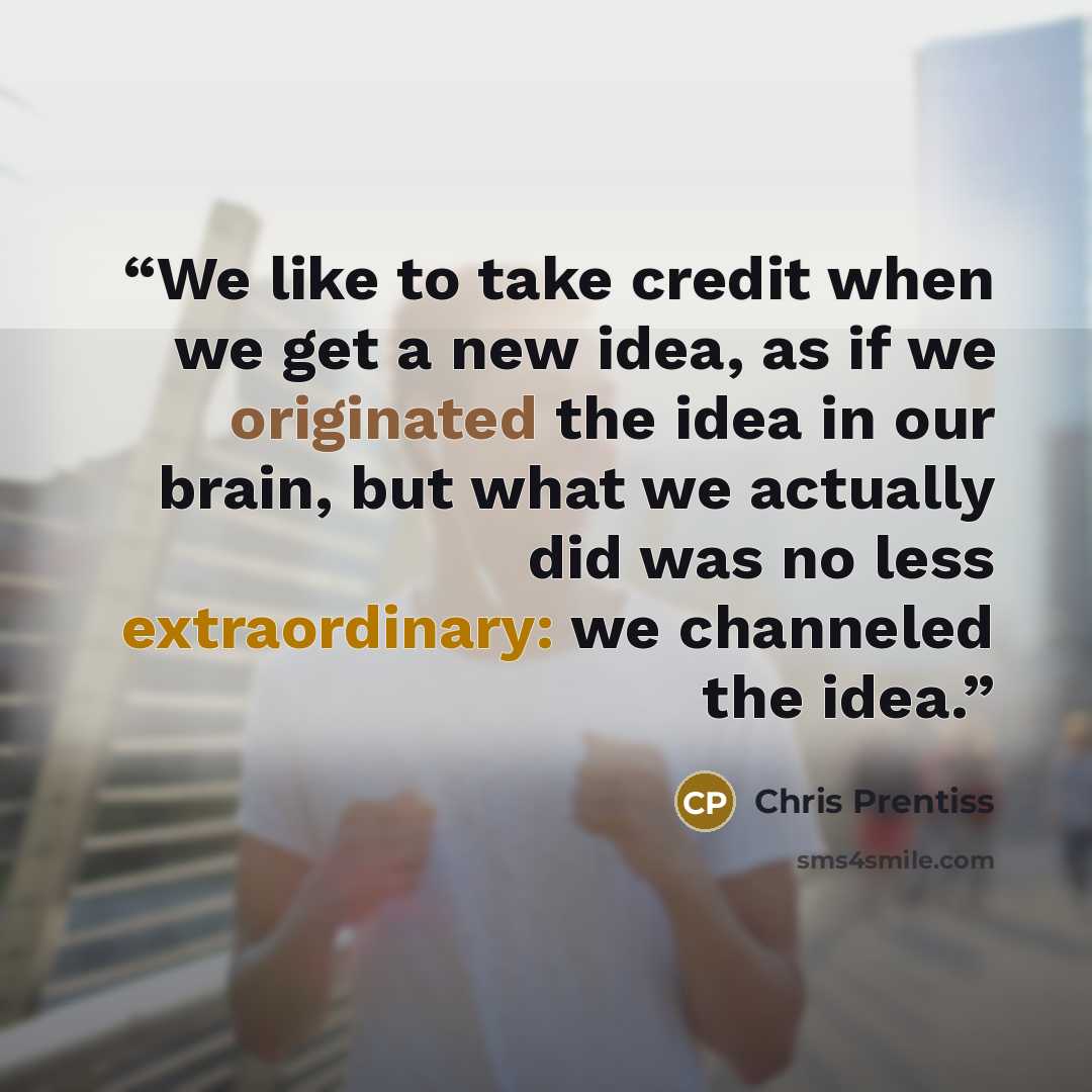 “We like to take credit when we get a new idea, as if we originated the idea in our brain, but what we actually did was no less extraordinary: we channeled the idea.” quote by Chris Prentiss