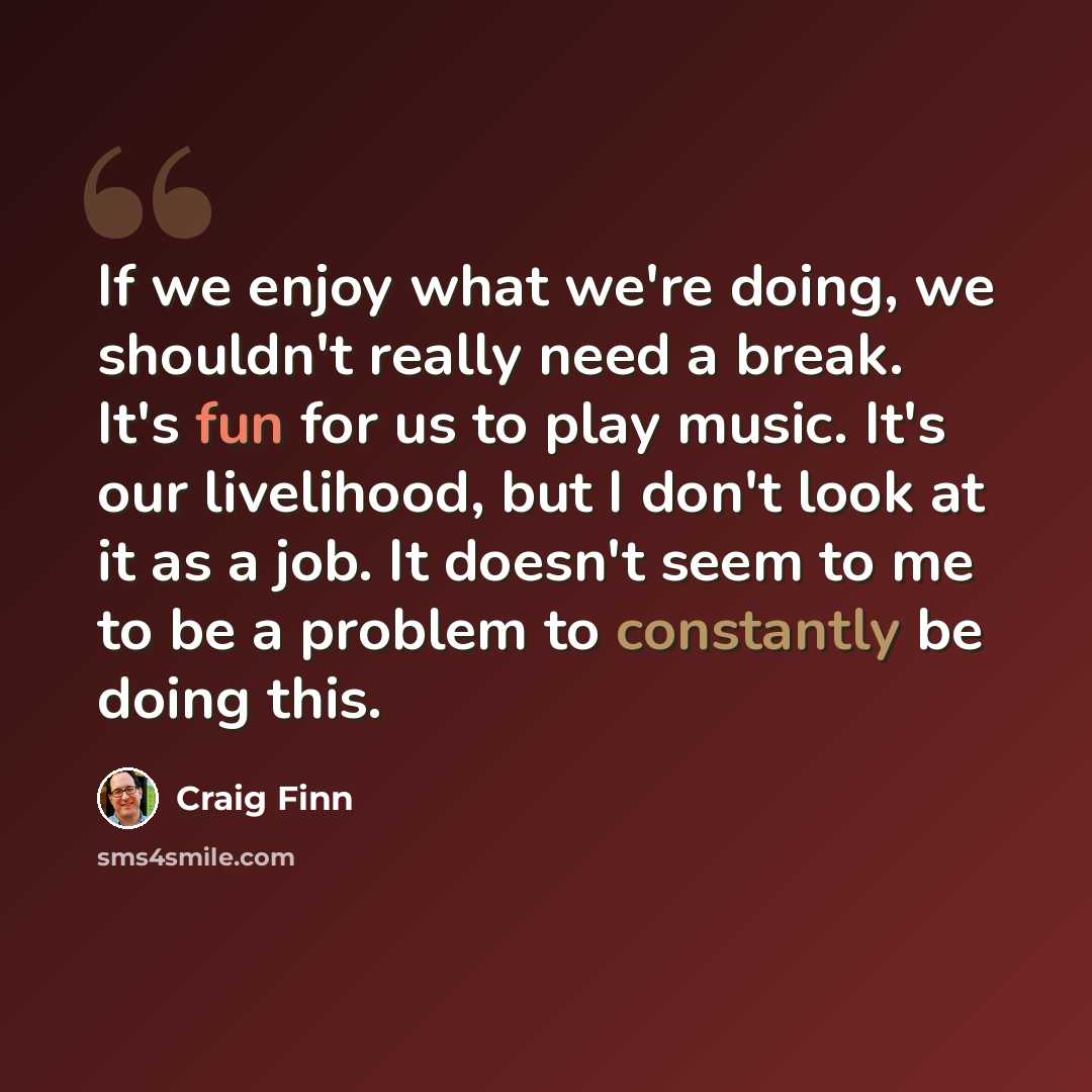 “If we enjoy what we're doing, we shouldn't really need a break. It's fun for us to play music. It's our livelihood, but I don't look at it as a job. It doesn't seem to me to be a problem to constantly be doing this.” quote by Craig Finn