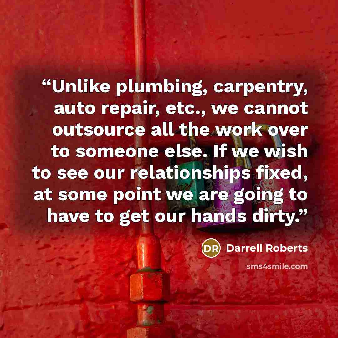 “Unlike plumbing, carpentry, auto repair, etc., we cannot outsource all the work over to someone else. If we wish to see our relationships fixed, at some point we are going to have to get our hands dirty.” quote by Darrell Roberts