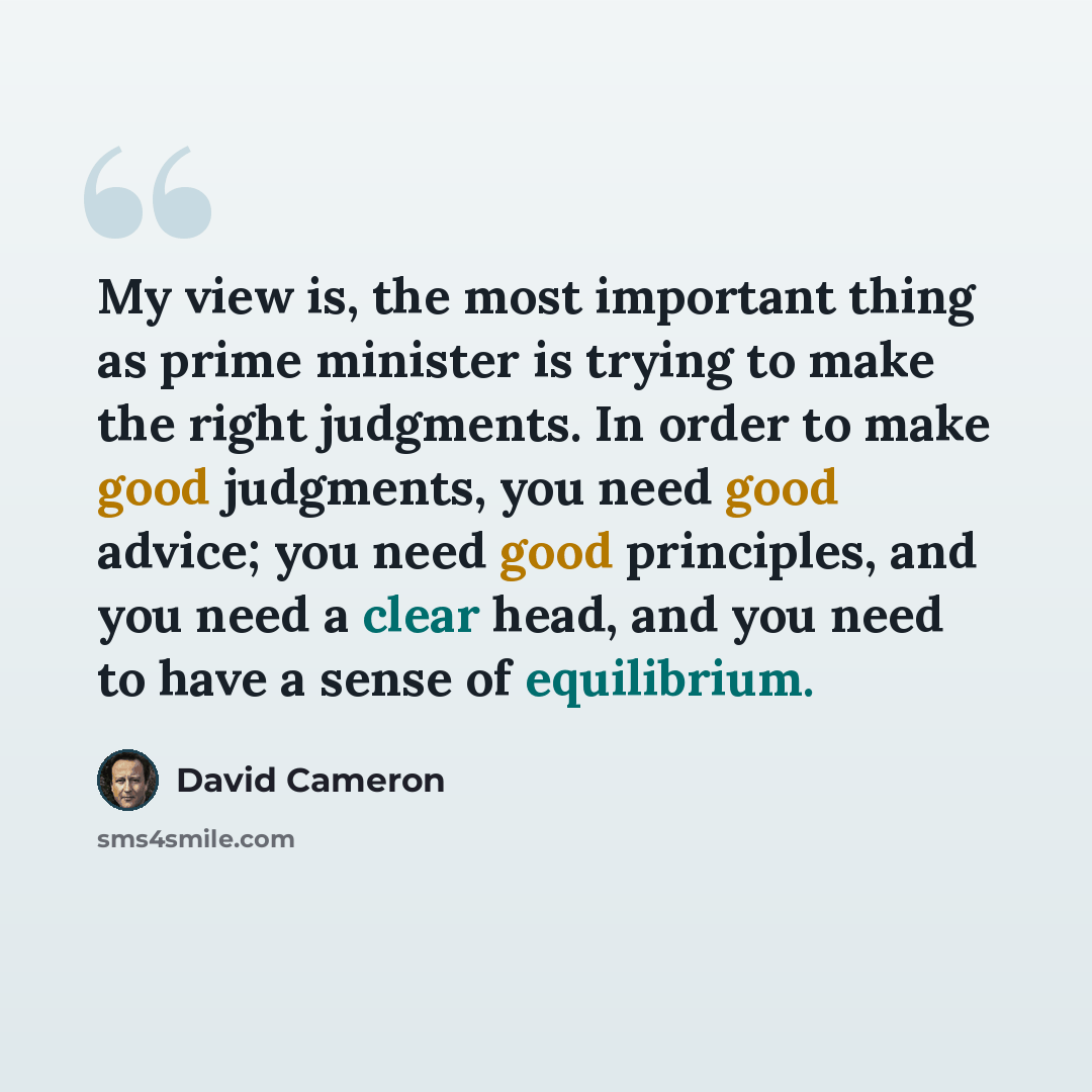 “My view is, the most important thing as prime minister is trying to make the right judgments. In order to make good judgments, you need good advice; you need good principles, and you need a clear head, and you need to have a sense of equilibrium.” quote by David Cameron