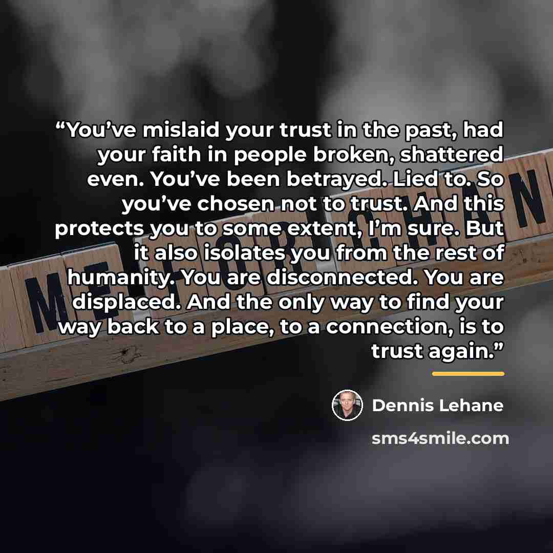 “You’ve mislaid your trust in the past, had your faith in people broken, shattered even. You’ve been betrayed. Lied to. So you’ve chosen not to trust. And this protects you to some extent, I’m sure. But it also isolates you from the rest of humanity. You are disconnected. You are displaced. And the…” quote by Dennis Lehane