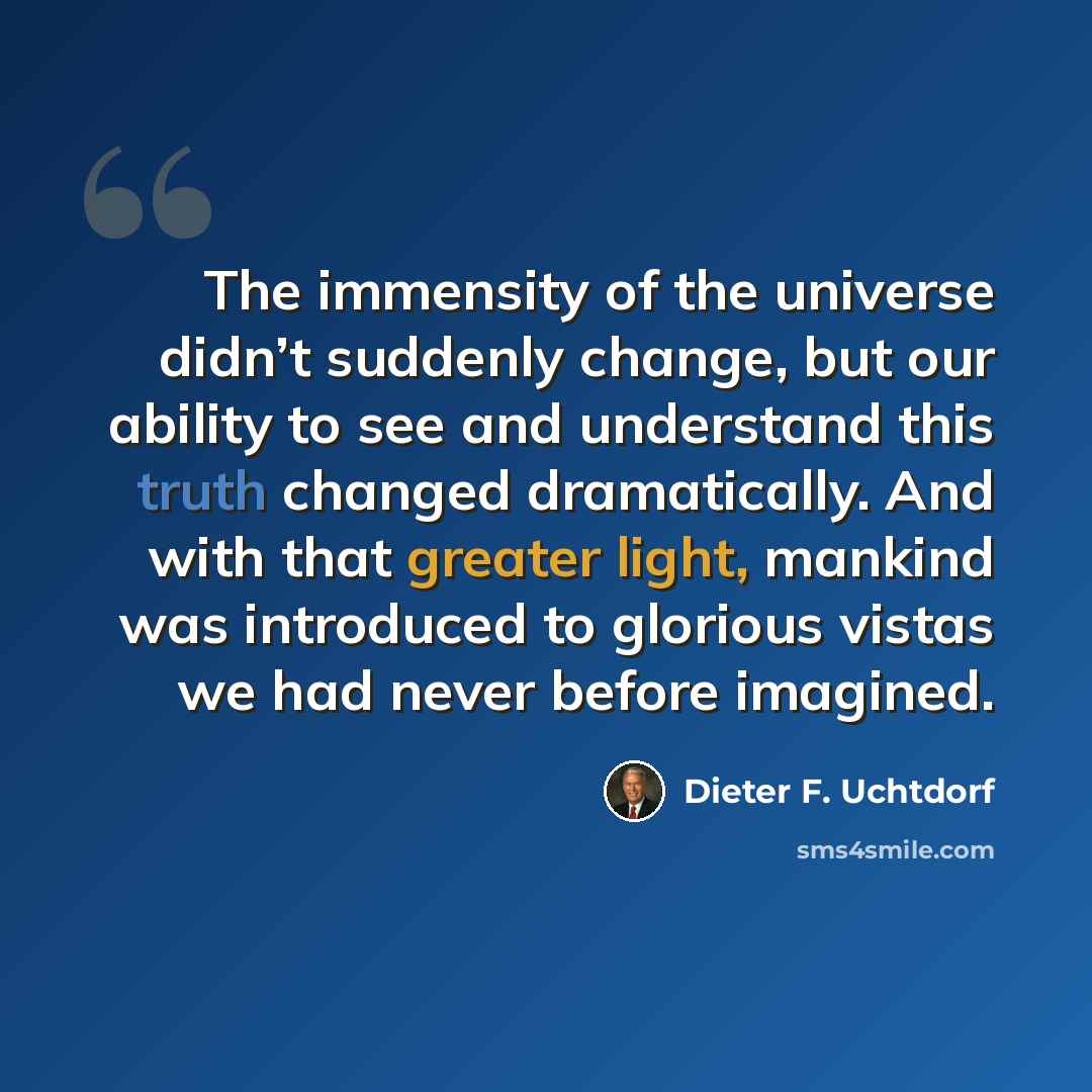 “The immensity of the universe didn’t suddenly change, but our ability to see and understand this truth changed dramatically. And with that greater light, mankind was introduced to glorious vistas we had never before imagined.” quote by Dieter F. Uchtdorf