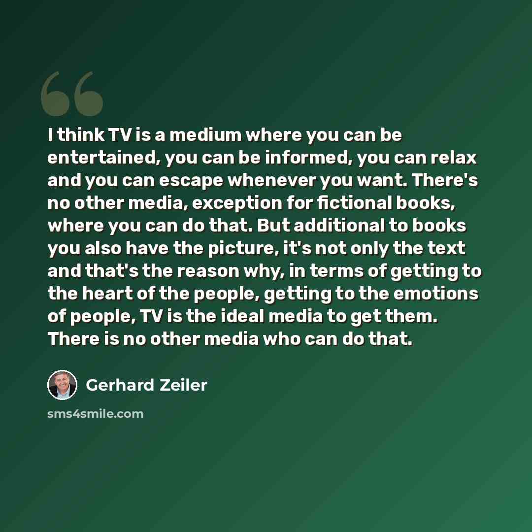 “I think TV is a medium where you can be entertained, you can be informed, you can relax and you can escape whenever you want. There's no other media, exception for fictional books, where you can do that. But additional to books you also have the picture, it's not only the text and that's the…” quote by Gerhard Zeiler