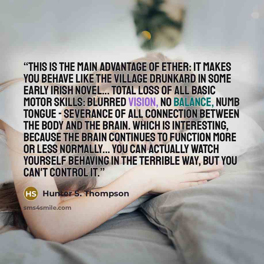 “This is the main advantage of ether: it makes you behave like the village drunkard in some early Irish novel... total loss of all basic motor skills: Blurred vision, no balance, numb tongue - severance of all connection between the body and the brain. Which is interesting, because the brain…” quote by Hunter S. Thompson