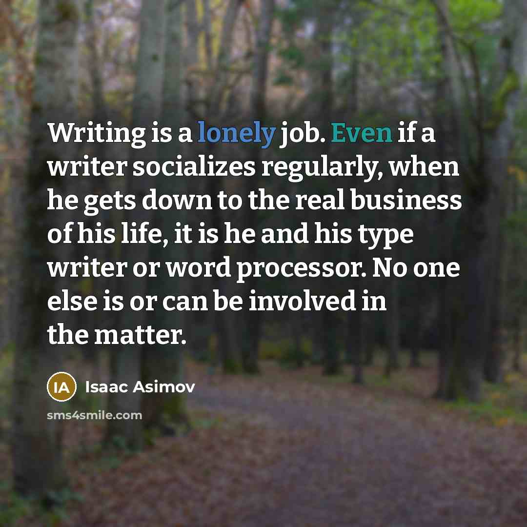 “Writing is a lonely job. Even if a writer socializes regularly, when he gets down to the real business of his life, it is he and his type writer or word processor. No one else is or can be involved in the matter.” quote by Isaac Asimov