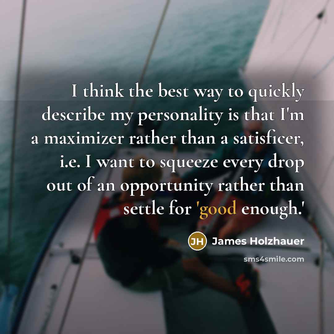 “I think the best way to quickly describe my personality is that I'm a maximizer rather than a satisficer, i.e. I want to squeeze every drop out of an opportunity rather than settle for 'good enough.'” quote by James Holzhauer