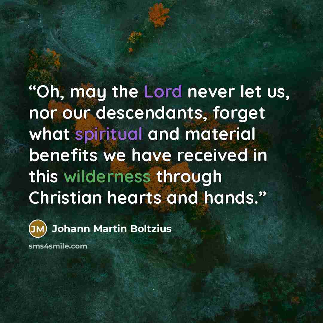 “Oh, may the Lord never let us, nor our descendants, forget what spiritual and material benefits we have received in this wilderness through Christian hearts and hands.” quote by Johann Martin Boltzius