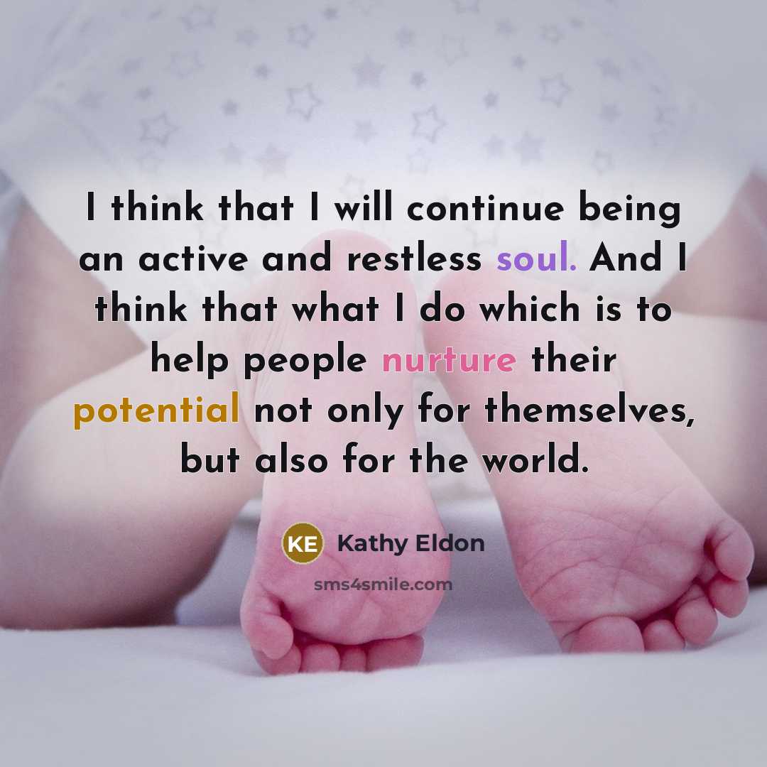 “I think that I will continue being an active and restless soul. And I think that what I do which is to help people nurture their potential not only for themselves, but also for the world.” quote by Kathy Eldon