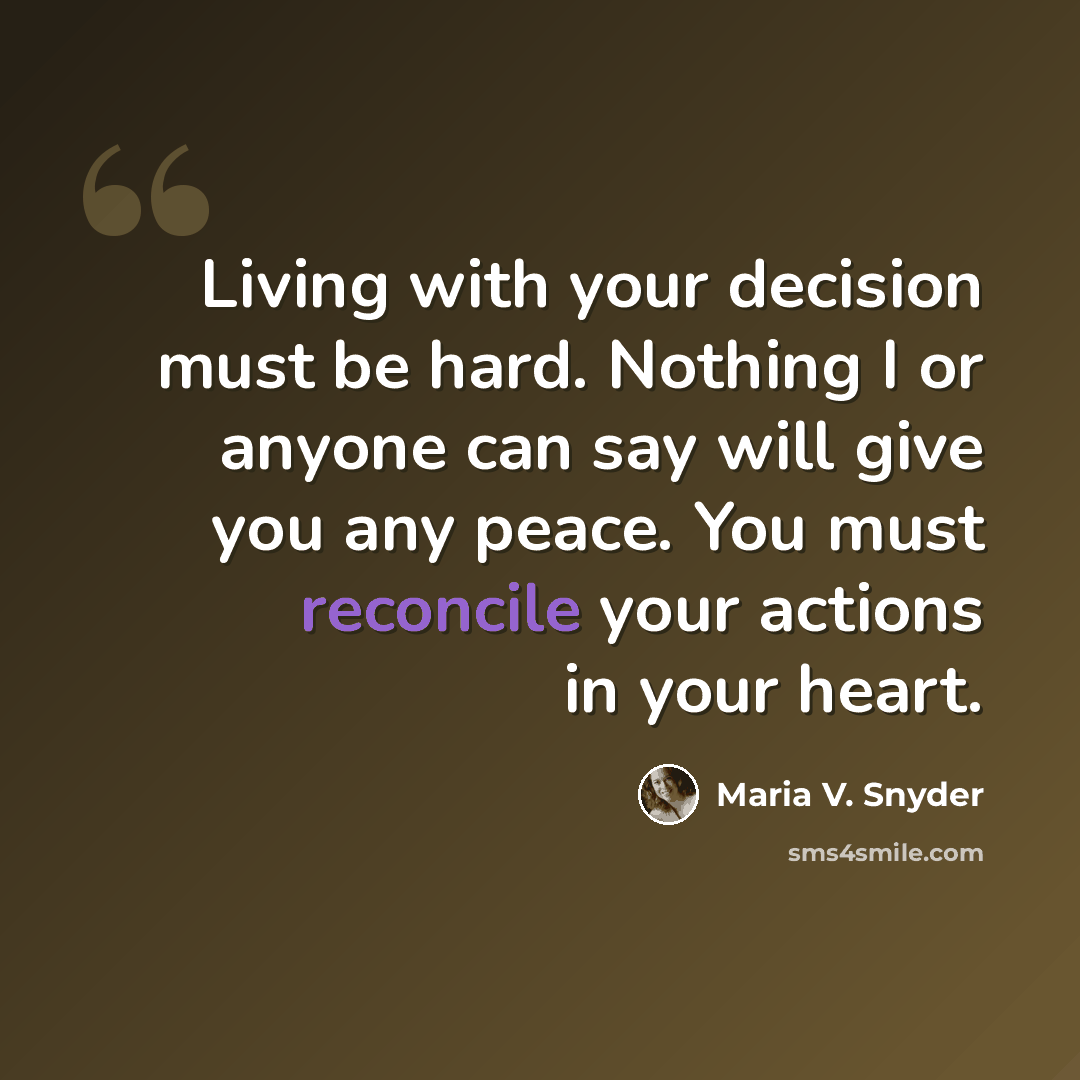 “Living with your decision must be hard. Nothing I or anyone can say will give you any peace. You must reconcile your actions in your heart.” quote by Maria V. Snyder