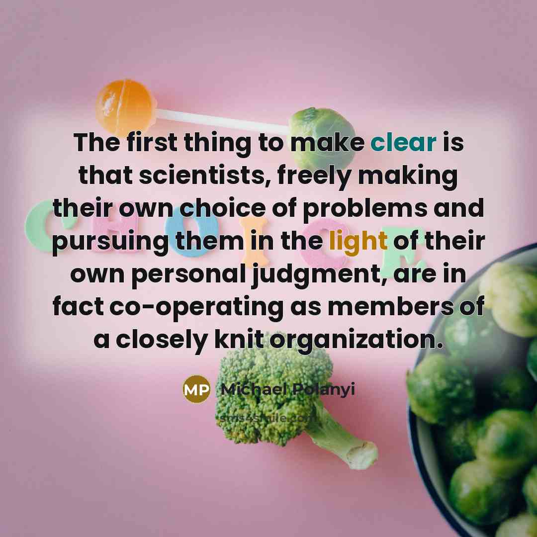 “The first thing to make clear is that scientists, freely making their own choice of problems and pursuing them in the light of their own personal judgment, are in fact co-operating as members of a closely knit organization.” quote by Michael Polanyi