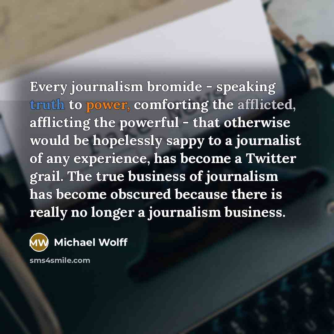 “Every journalism bromide - speaking truth to power, comforting the afflicted, afflicting the powerful - that otherwise would be hopelessly sappy to a journalist of any experience, has become a Twitter grail. The true business of journalism has become obscured because there is really no longer a…” quote by Michael Wolff